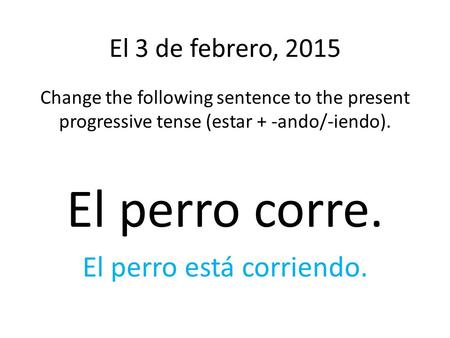 El 3 de febrero, 2015 Change the following sentence to the present progressive tense (estar + -ando/-iendo). El perro corre. El perro está corriendo.