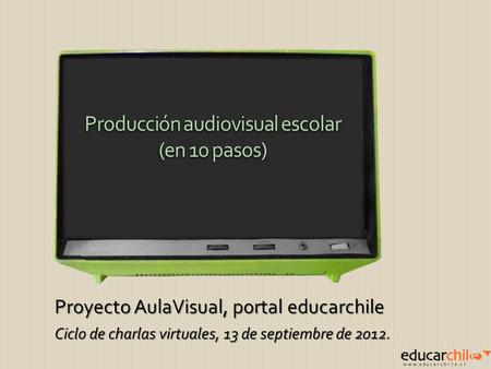 Proyecto AulaVisual, portal educarchile Ciclo de charlas virtuales, 13 de septiembre de 2012. Producción audiovisual escolar (en 10 pasos) Producción audiovisual.