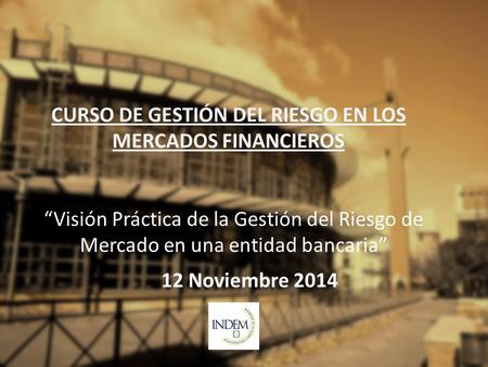 CURSO DE GESTIÓN DEL RIESGO EN LOS MERCADOS FINANCIEROS 12 Noviembre 2014 “Visión Práctica de la Gestión del Riesgo de Mercado en una entidad bancaria”