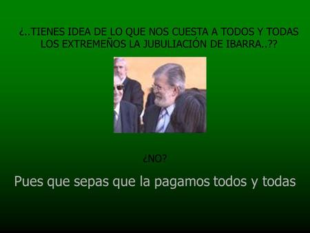 ¿..TIENES IDEA DE LO QUE NOS CUESTA A TODOS Y TODAS LOS EXTREMEÑOS LA JUBULIACIÓN DE IBARRA..?? ¿NO? Pues que sepas que la pagamos todos y todas.