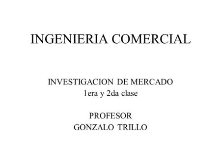 INGENIERIA COMERCIAL INVESTIGACION DE MERCADO 1era y 2da clase PROFESOR GONZALO TRILLO.