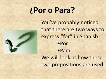 ¿Por o Para? You’ve probably noticed that there are two ways to express “for” in Spanish: •Por •Para We will look at how these two prepositions are used.