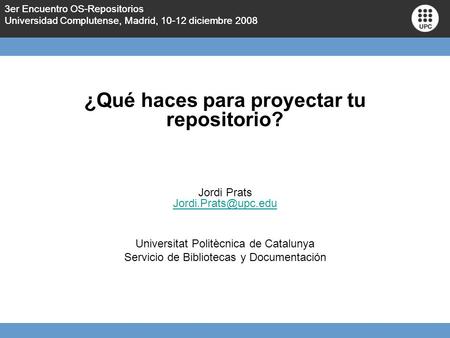 3er Encuentro OS-Repositorios Universidad Complutense, Madrid, 10-12 diciembre 2008 ¿Qué haces para proyectar tu repositorio? Jordi Prats