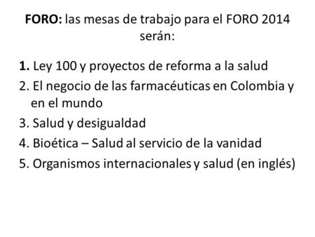 FORO: las mesas de trabajo para el FORO 2014 serán: 1. Ley 100 y proyectos de reforma a la salud 2. El negocio de las farmacéuticas en Colombia y en el.