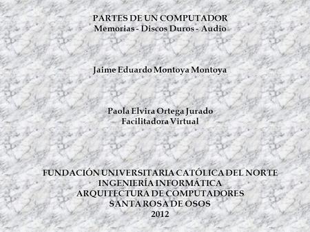 PARTES DE UN COMPUTADOR Memorias - Discos Duros - Audio Jaime Eduardo Montoya Montoya Paola Elvira Ortega Jurado Facilitadora Virtual FUNDACIÓN UNIVERSITARIA.