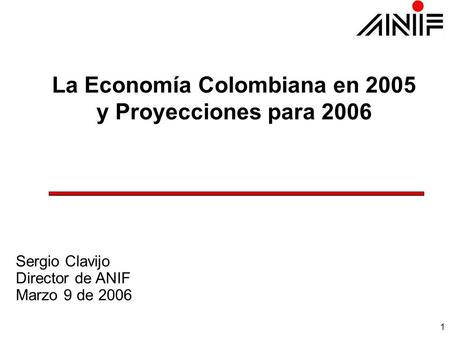 1 La Economía Colombiana en 2005 y Proyecciones para 2006 Sergio Clavijo Director de ANIF Marzo 9 de 2006.