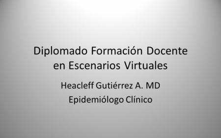 Diplomado Formación Docente en Escenarios Virtuales Heacleff Gutiérrez A. MD Epidemiólogo Clínico.