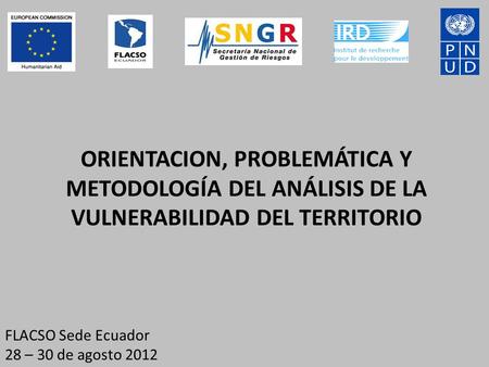 ORIENTACION, PROBLEMÁTICA Y METODOLOGÍA DEL ANÁLISIS DE LA VULNERABILIDAD DEL TERRITORIO FLACSO Sede Ecuador 28 – 30 de agosto 2012.