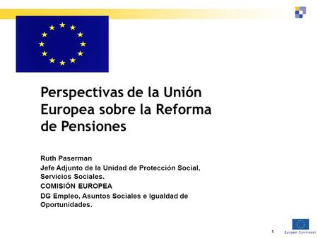 European Commission 1 Perspectivas de la Unión Europea sobre la Reforma de Pensiones Ruth Paserman Jefe Adjunto de la Unidad de Protección Social, Servicios.