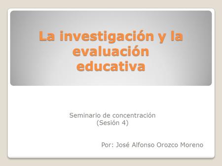 La investigación y la evaluación educativa Seminario de concentración (Sesión 4) Por: José Alfonso Orozco Moreno.