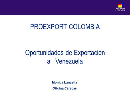 PROEXPORT C O L O M B I A PROEXPORT COLOMBIA Oportunidades de Exportación a Venezuela Monica Lanzetta Oficina Caracas.