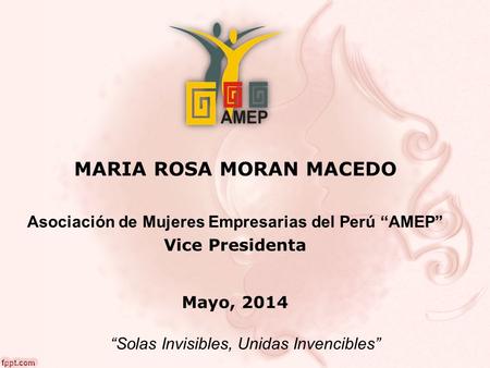 MARIA ROSA MORAN MACEDO Asociación de Mujeres Empresarias del Perú “AMEP” Vice Presidenta Mayo, 2014 “Solas Invisibles, Unidas Invencibles”