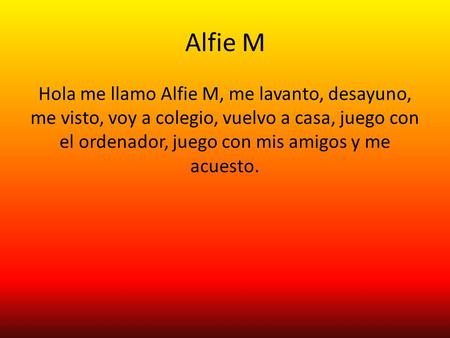 Alfie M Hola me llamo Alfie M, me lavanto, desayuno, me visto, voy a colegio, vuelvo a casa, juego con el ordenador, juego con mis amigos y me acuesto.