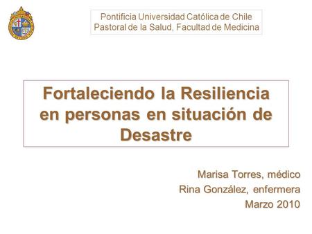 Fortaleciendo la Resiliencia en personas en situación de Desastre Marisa Torres, médico Rina González, enfermera Marzo 2010 Pontificia Universidad Católica.
