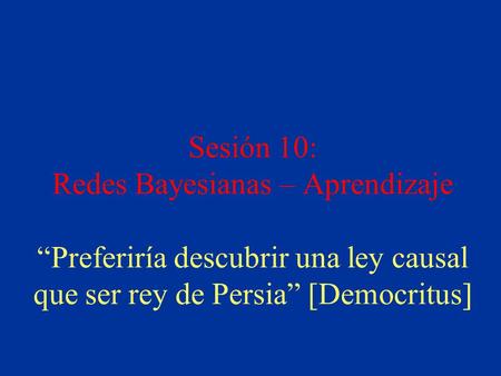 Sesión 10: Redes Bayesianas – Aprendizaje “Preferiría descubrir una ley causal que ser rey de Persia” [Democritus]