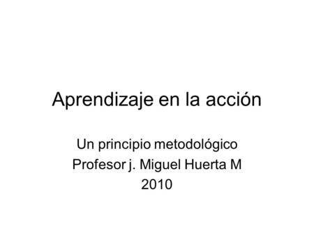 Aprendizaje en la acción Un principio metodológico Profesor j. Miguel Huerta M 2010.