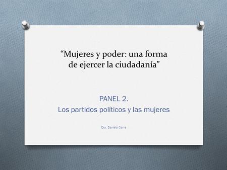 “Mujeres y poder: una forma de ejercer la ciudadanía” PANEL 2. Los partidos políticos y las mujeres Dra. Daniela Cerva.