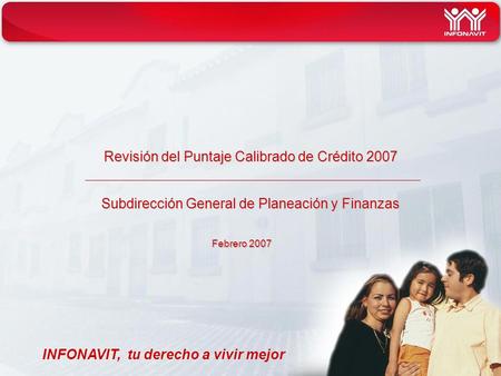Revisión del Puntaje Calibrado de Crédito 2007 Subdirección General de Planeación y Finanzas INFONAVIT, tu derecho a vivir mejor Febrero 2007.