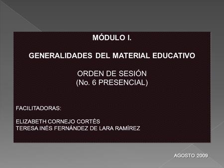 MÓDULO I. GENERALIDADES DEL MATERIAL EDUCATIVO ORDEN DE SESIÓN (No. 6 PRESENCIAL) FACILITADORAS: ELIZABETH CORNEJO CORTÉS TERESA INÉS FERNÁNDEZ DE LARA.