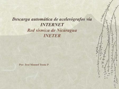 Descarga automática de acelerógrafos vía INTERNET Red sísmica de Nicaragua INETER Por: José Manuel Traña P.