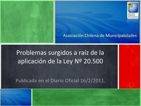 Asociación Chilena de Municipalidades Problemas surgidos a raíz de la aplicación de la Ley Nº 20.500 Publicada en el Diario Oficial 16/2/2011.