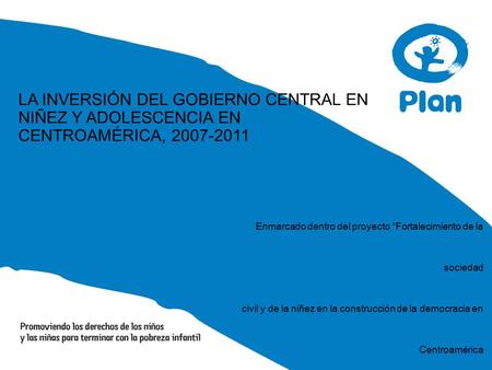 LA INVERSIÓN DEL GOBIERNO CENTRAL EN NIÑEZ Y ADOLESCENCIA EN CENTROAMÉRICA, 2007-2011 Enmarcado dentro del proyecto “Fortalecimiento de la sociedad civil.