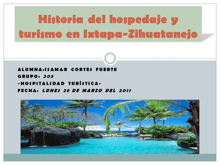 ALUMNA:ISAMAR CORTES FUERTE GRUPO: 205 -HOSPITALIDAD TURÍSTICA- FECHA: LUNES 28 DE MARZO DEL 2011 Historia del hospedaje y turismo en Ixtapa-Zihuatanejo.