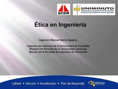 1 Ética en Ingeniería 1 Ingeniero Manuel Dávila Sguerra Ingeniero de sistemas de la Universidad de los Andes Maestría en Filosofía de la Universidad Javeriana.