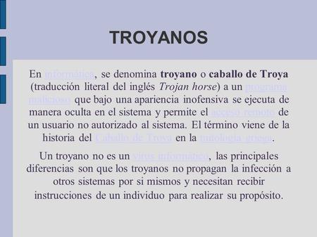 TROYANOS En informática, se denomina troyano o caballo de Troya (traducción literal del inglés Trojan horse) a un programa malicioso que bajo una apariencia.