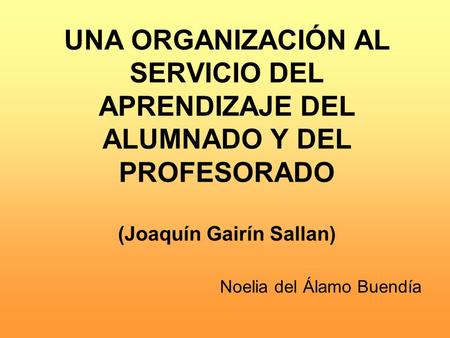 UNA ORGANIZACIÓN AL SERVICIO DEL APRENDIZAJE DEL ALUMNADO Y DEL PROFESORADO (Joaquín Gairín Sallan) Noelia del Álamo Buendía.