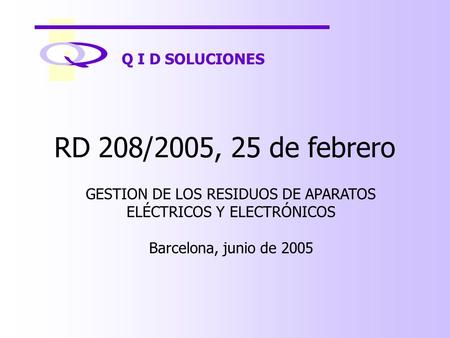 Q I D SOLUCIONES RD 208/2005, 25 de febrero GESTION DE LOS RESIDUOS DE APARATOS ELÉCTRICOS Y ELECTRÓNICOS Barcelona, junio de 2005.