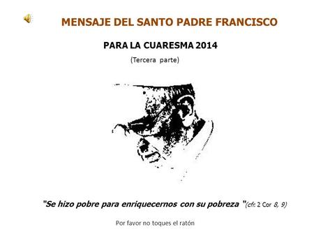 MENSAJE DEL SANTO PADRE FRANCISCO “Se hizo pobre para enriquecernos con su pobreza “ (cfr. 2 Cor 8, 9) PARA LA CUARESMA 2014 Por favor no toques el ratón.