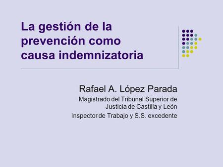 La gestión de la prevención como causa indemnizatoria Rafael A. López Parada Magistrado del Tribunal Superior de Justicia de Castilla y León Inspector.
