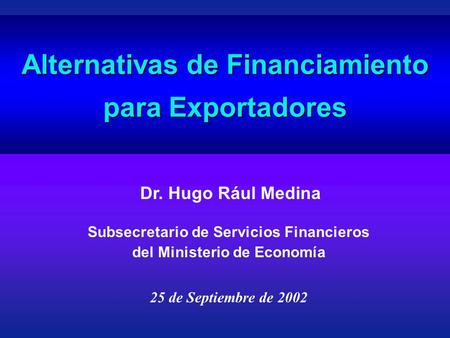 Alternativas de Financiamiento para Exportadores Dr. Hugo Rául Medina 25 de Septiembre de 2002 Subsecretario de Servicios Financieros del Ministerio de.