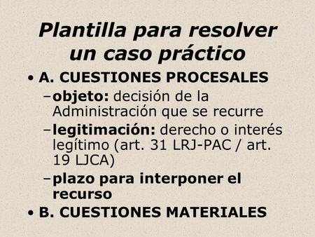 Plantilla para resolver un caso práctico A. CUESTIONES PROCESALES –objeto: decisión de la Administración que se recurre –legitimación: derecho o interés.