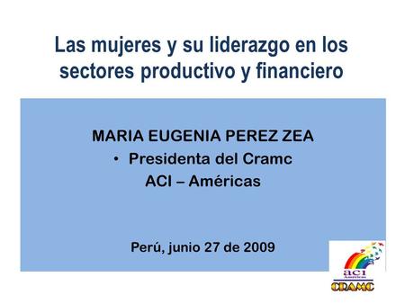 Las mujeres y su liderazgo en los sectores productivo y financiero MARIA EUGENIA PEREZ ZEA Presidenta del Cramc ACI – Américas Perú, junio 27 de 2009.