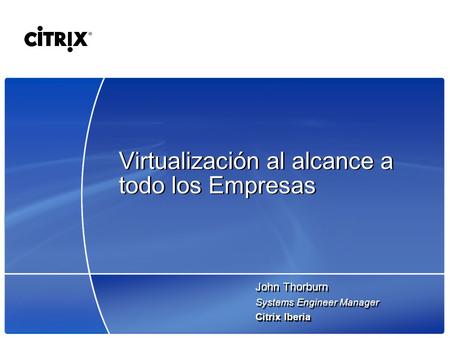 Virtualización al alcance a todo los Empresas John Thorburn Systems Engineer Manager Citrix Iberia John Thorburn Systems Engineer Manager Citrix Iberia.