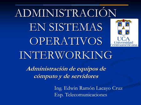 ADMINISTRACIÓN EN SISTEMAS OPERATIVOS INTERWORKING Administración de equipos de cómputo y de servidores Ing. Edwin Ramón Lacayo Cruz Esp. Telecomunicaciones.