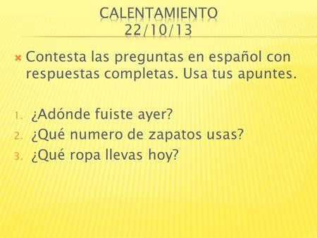 Calentamiento 22/10/13 Contesta las preguntas en español con respuestas completas. Usa tus apuntes. ¿Adónde fuiste ayer? ¿Qué numero de zapatos usas? ¿Qué.