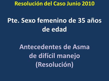Pte. Sexo femenino de 35 años de edad Antecedentes de Asma de difícil manejo (Resolución) Resolución del Caso Junio 2010.