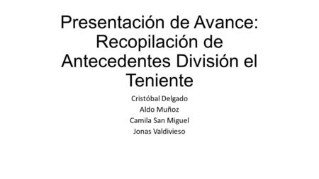 Presentación de Avance: Recopilación de Antecedentes División el Teniente Cristóbal Delgado Aldo Muñoz Camila San Miguel Jonas Valdivieso.