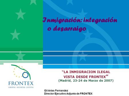 “LA INMIGRACION ILEGAL VISTA DESDE FRONTEX ” (Madrid, 23-24 de Marzo de 2007) Gil Arias Fernandez Director Ejecutivo Adjunto de FRONTEX Inmigración: integración.