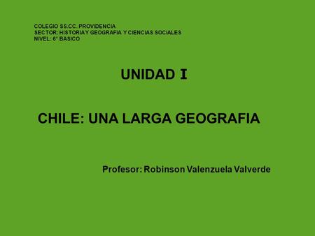 UNIDAD I CHILE: UNA LARGA GEOGRAFIA Profesor: Robinson Valenzuela Valverde COLEGIO SS.CC. PROVIDENCIA SECTOR: HISTORIA Y GEOGRAFIA Y CIENCIAS SOCIALES.