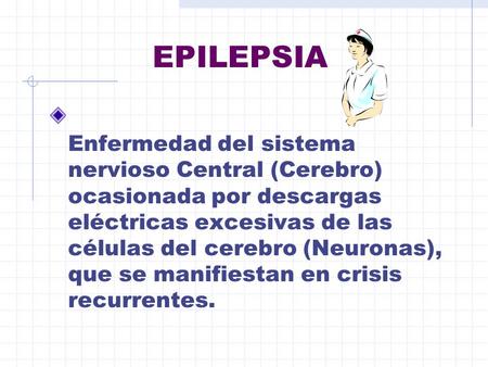 EPILEPSIA Enfermedad del sistema nervioso Central (Cerebro) ocasionada por descargas eléctricas excesivas de las células del cerebro (Neuronas), que se.