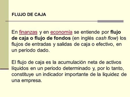 FLUJO DE CAJA En finanzas y en economía se entiende por flujo de caja o flujo de fondos (en inglés cash flow) los flujos de entradas y salidas de caja.