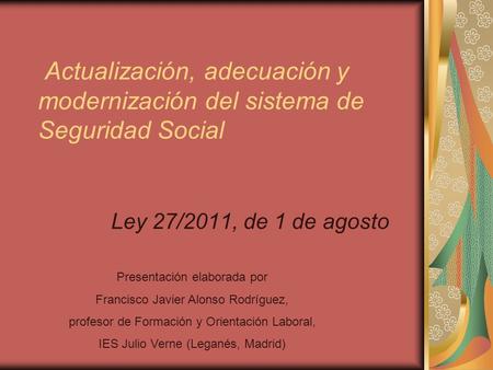 Actualización, adecuación y modernización del sistema de Seguridad Social Ley 27/2011, de 1 de agosto Presentación elaborada por Francisco Javier Alonso.