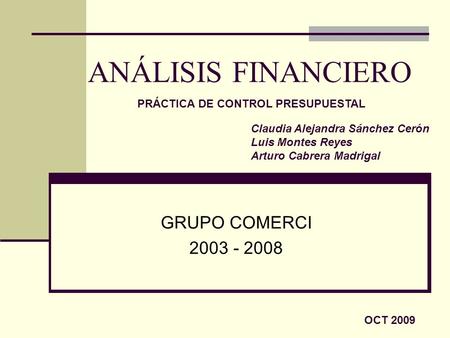 ANÁLISIS FINANCIERO GRUPO COMERCI 2003 - 2008 Claudia Alejandra Sánchez Cerón Luis Montes Reyes Arturo Cabrera Madrigal OCT 2009 PRÁCTICA DE CONTROL PRESUPUESTAL.