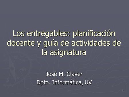 Los entregables: planificación docente y guía de actividades de la asignatura José M. Claver Dpto. Informática, UV 1.