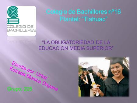 Colegio de Bachilleres nº16 Plantel: “Tlahuac” “LA OBLIGATORIEDAD DE LA EDUCACION MEDIA SUPERIOR” Escrita por: Urtez Estrada Monica Dayana Grupo: 205.
