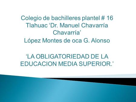 Colegio de bachilleres plantel # 16 Tlahuac ‘Dr. Manuel Chavarría Chavarría’ López Montes de oca G. Alonso ‘LA OBLIGATORIEDAD DE LA EDUCACION MEDIA SUPERIOR.’